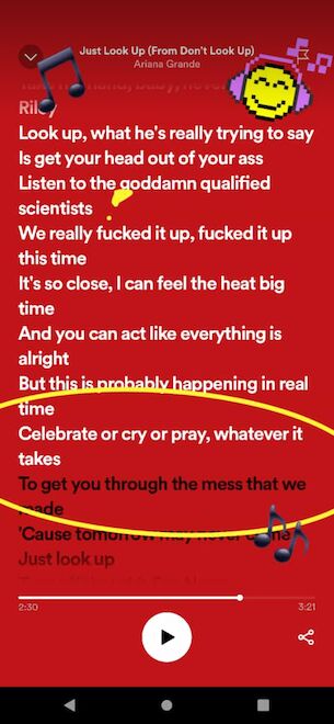 Songtext "Just Look Up" Ariana Grande: "Look up, what he's really trying to say is get your head out of your ass. Listen to the goddamn qualified scientists! We really fucked it up, fucked it up this time. It's so close, I can feel the heat big time. And you can act like everything is alright. But this is probably happening in real time. Celebrate or cry or pray, whatever it takes to get you through the mess that we made...